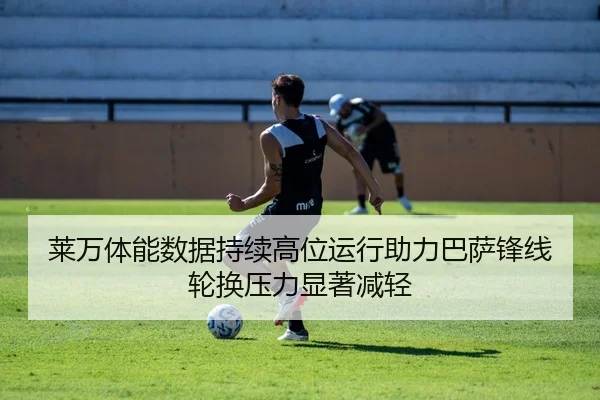 莱万体能数据持续高位运行助力巴萨锋线轮换压力显著减轻